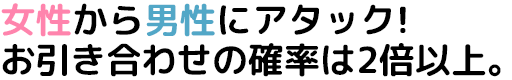 女性から男性にアタック!お引き合わせの確率は2倍以上。